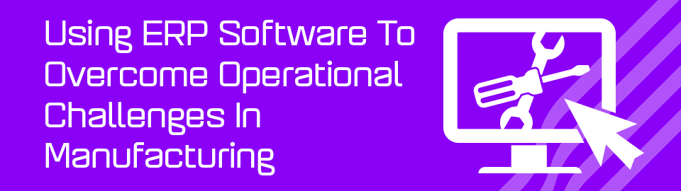 Using ERP Software To Overcome Operational Challenges In Manufacturing